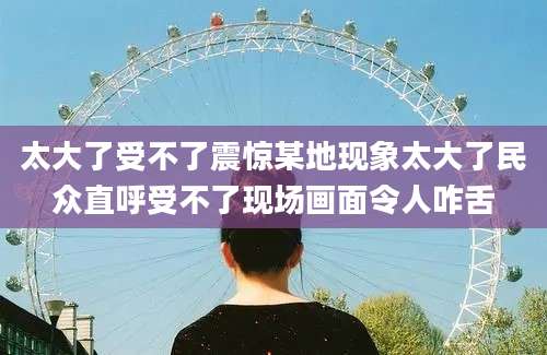 太大了受不了震惊某地现象太大了民众直呼受不了现场画面令人咋舌