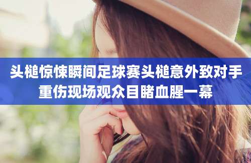头槌惊悚瞬间足球赛头槌意外致对手重伤现场观众目睹血腥一幕