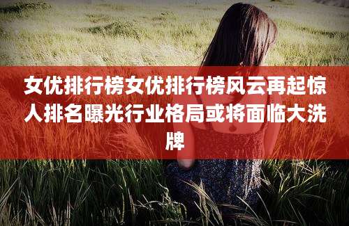 女优排行榜女优排行榜风云再起惊人排名曝光行业格局或将面临大洗牌