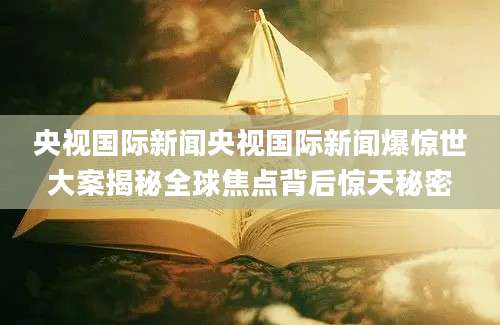 央视国际新闻央视国际新闻爆惊世大案揭秘全球焦点背后惊天秘密