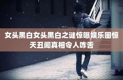 女头黑白女头黑白之谜惊曝娱乐圈惊天丑闻真相令人咋舌