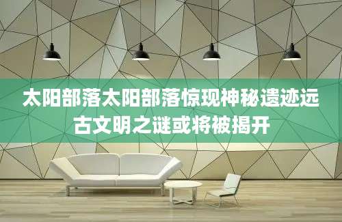 太阳部落太阳部落惊现神秘遗迹远古文明之谜或将被揭开