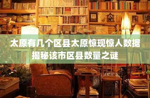 太原有几个区县太原惊现惊人数据揭秘该市区县数量之谜