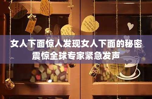 女人下面惊人发现女人下面的秘密震惊全球专家紧急发声