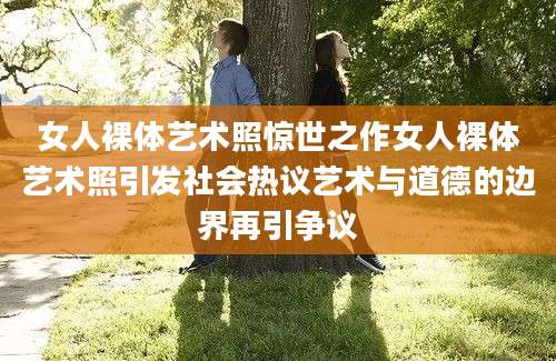 女人裸体艺术照惊世之作女人裸体艺术照引发社会热议艺术与道德的边界再引争议