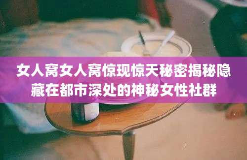 女人窝女人窝惊现惊天秘密揭秘隐藏在都市深处的神秘女性社群