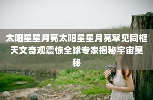 太阳星星月亮太阳星星月亮罕见同框天文奇观震惊全球专家揭秘宇宙奥秘