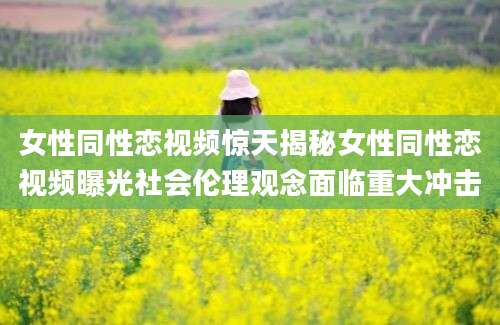 女性同性恋视频惊天揭秘女性同性恋视频曝光社会伦理观念面临重大冲击