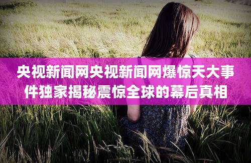 央视新闻网央视新闻网爆惊天大事件独家揭秘震惊全球的幕后真相