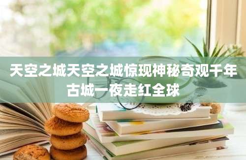 天空之城天空之城惊现神秘奇观千年古城一夜走红全球