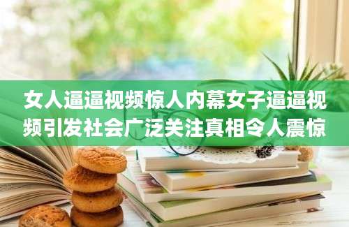 女人逼逼视频惊人内幕女子逼逼视频引发社会广泛关注真相令人震惊