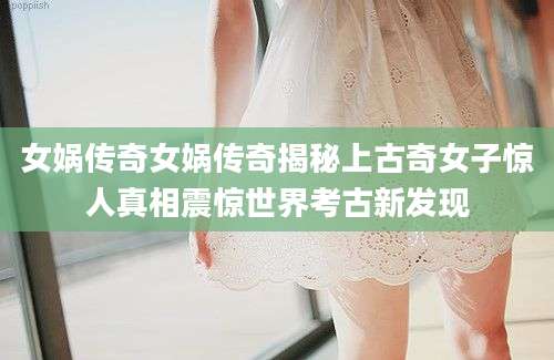 女娲传奇女娲传奇揭秘上古奇女子惊人真相震惊世界考古新发现