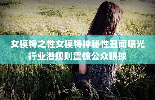 女模特之性女模特神秘性丑闻曝光行业潜规则震惊公众眼球