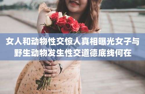 女人和动物性交惊人真相曝光女子与野生动物发生性交道德底线何在