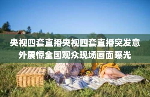 央视四套直播央视四套直播突发意外震惊全国观众现场画面曝光