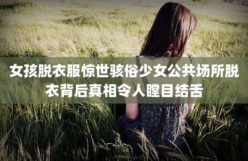 女孩脱衣服惊世骇俗少女公共场所脱衣背后真相令人瞠目结舌