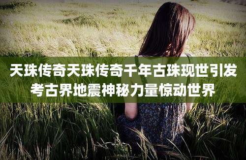 天珠传奇天珠传奇千年古珠现世引发考古界地震神秘力量惊动世界