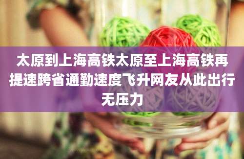 太原到上海高铁太原至上海高铁再提速跨省通勤速度飞升网友从此出行无压力