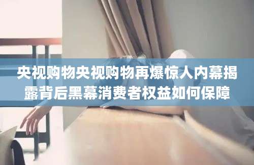央视购物央视购物再爆惊人内幕揭露背后黑幕消费者权益如何保障
