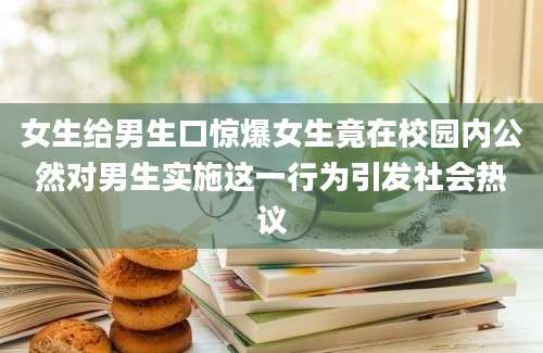 女生给男生口惊爆女生竟在校园内公然对男生实施这一行为引发社会热议