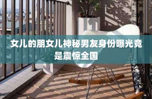 女儿的朋女儿神秘男友身份曝光竟是震惊全国