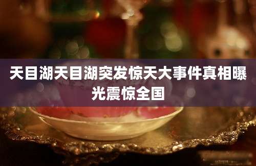 天目湖天目湖突发惊天大事件真相曝光震惊全国