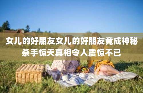 女儿的好朋友女儿的好朋友竟成神秘杀手惊天真相令人震惊不已