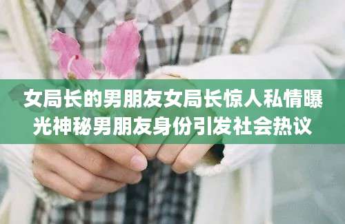 女局长的男朋友女局长惊人私情曝光神秘男朋友身份引发社会热议