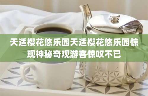 天适樱花悠乐园天适樱花悠乐园惊现神秘奇观游客惊叹不已