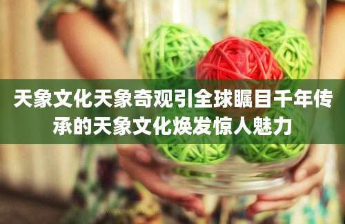 天象文化天象奇观引全球瞩目千年传承的天象文化焕发惊人魅力