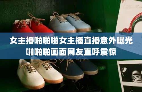 女主播啪啪啪女主播直播意外曝光啪啪啪画面网友直呼震惊