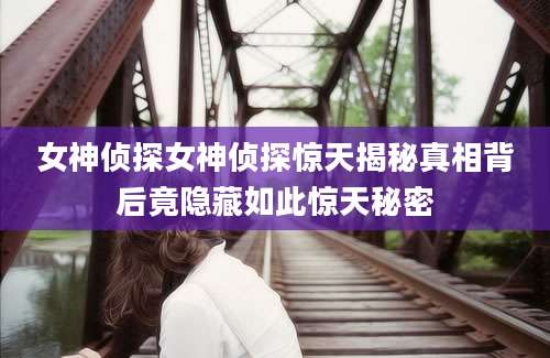 女神侦探女神侦探惊天揭秘真相背后竟隐藏如此惊天秘密