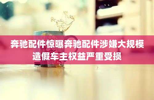 奔驰配件惊曝奔驰配件涉嫌大规模造假车主权益严重受损