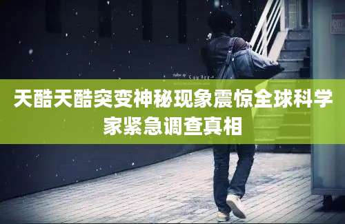 天酷天酷突变神秘现象震惊全球科学家紧急调查真相