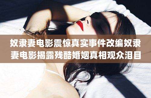 奴隶妻电影震惊真实事件改编奴隶妻电影揭露残酷婚姻真相观众泪目