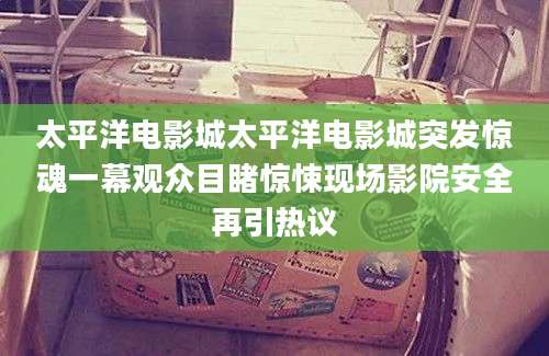 太平洋电影城太平洋电影城突发惊魂一幕观众目睹惊悚现场影院安全再引热议