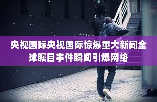 央视国际央视国际惊爆重大新闻全球瞩目事件瞬间引爆网络