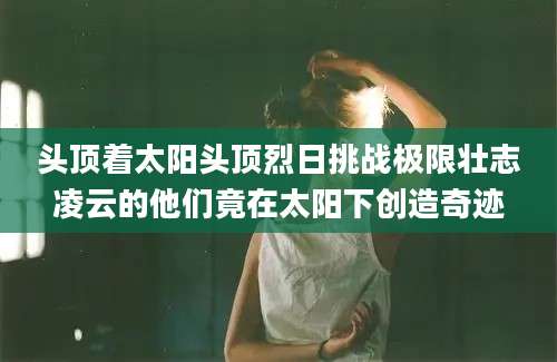 头顶着太阳头顶烈日挑战极限壮志凌云的他们竟在太阳下创造奇迹