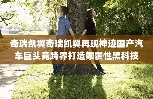 奇瑞凯翼奇瑞凯翼再现神迹国产汽车巨头竟跨界打造颠覆性黑科技