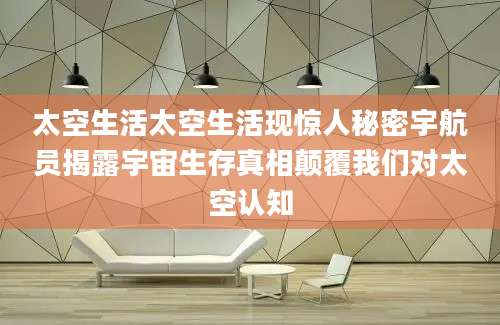 太空生活太空生活现惊人秘密宇航员揭露宇宙生存真相颠覆我们对太空认知