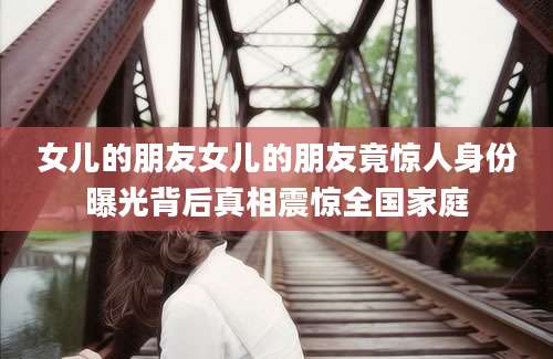 女儿的朋友女儿的朋友竟惊人身份曝光背后真相震惊全国家庭