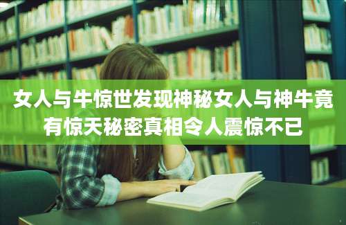 女人与牛惊世发现神秘女人与神牛竟有惊天秘密真相令人震惊不已