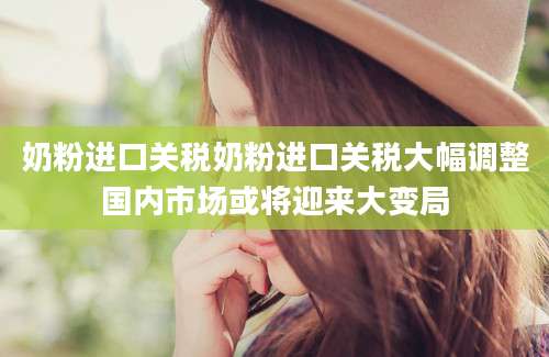奶粉进口关税奶粉进口关税大幅调整国内市场或将迎来大变局