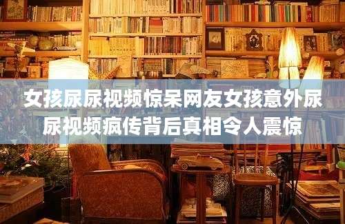 女孩尿尿视频惊呆网友女孩意外尿尿视频疯传背后真相令人震惊