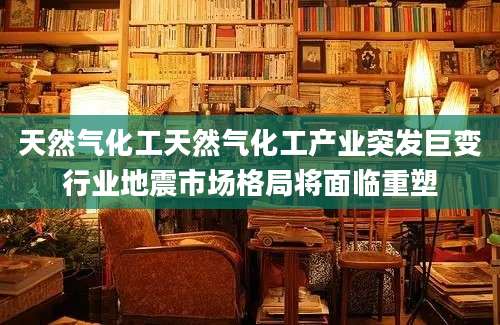 天然气化工天然气化工产业突发巨变行业地震市场格局将面临重塑
