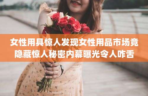 女性用具惊人发现女性用品市场竟隐藏惊人秘密内幕曝光令人咋舌