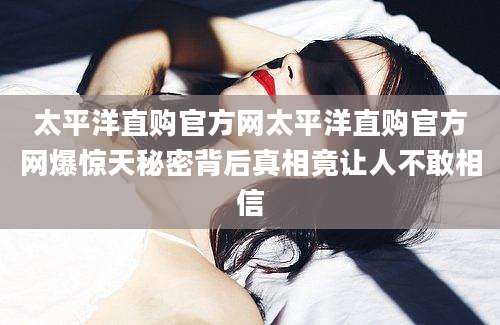 太平洋直购官方网太平洋直购官方网爆惊天秘密背后真相竟让人不敢相信