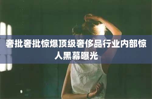 奢批奢批惊爆顶级奢侈品行业内部惊人黑幕曝光