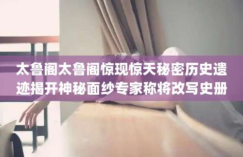 太鲁阁太鲁阁惊现惊天秘密历史遗迹揭开神秘面纱专家称将改写史册