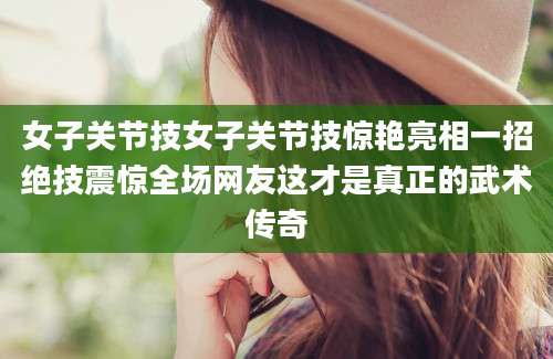 女子关节技女子关节技惊艳亮相一招绝技震惊全场网友这才是真正的武术传奇